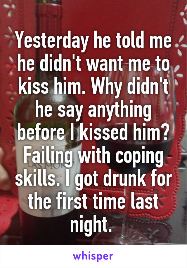 Yesterday he told me he didn't want me to kiss him. Why didn't he say anything before I kissed him? Failing with coping skills. I got drunk for the first time last night. 