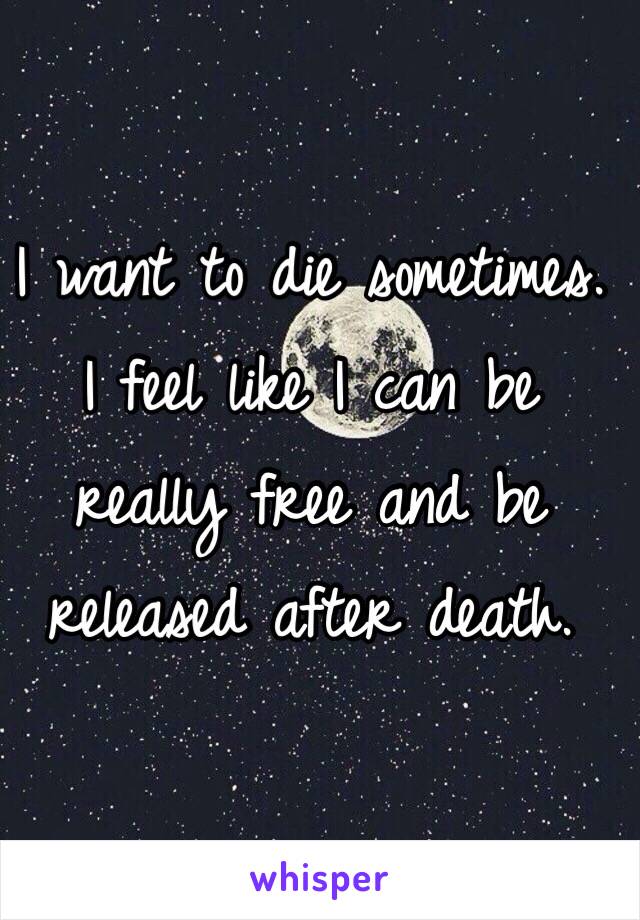 I want to die sometimes. I feel like I can be really free and be released after death.