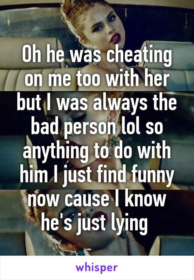 Oh he was cheating on me too with her but I was always the bad person lol so anything to do with him I just find funny now cause I know he's just lying 