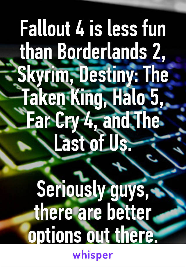 Fallout 4 is less fun than Borderlands 2, Skyrim, Destiny: The Taken King, Halo 5, Far Cry 4, and The Last of Us.

Seriously guys, there are better options out there.