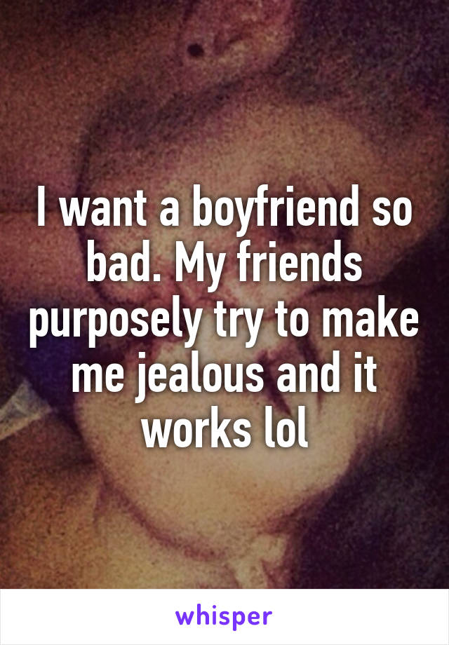 I want a boyfriend so bad. My friends purposely try to make me jealous and it works lol