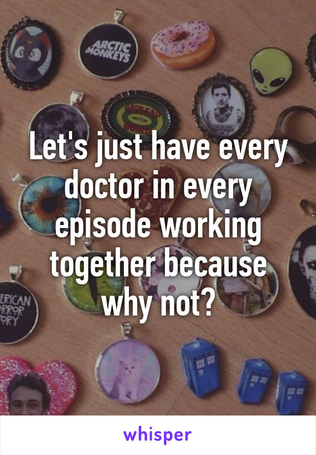 Let's just have every doctor in every episode working together because why not?