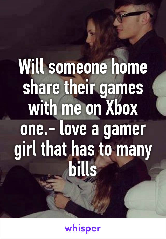 Will someone home share their games with me on Xbox one.- love a gamer girl that has to many bills