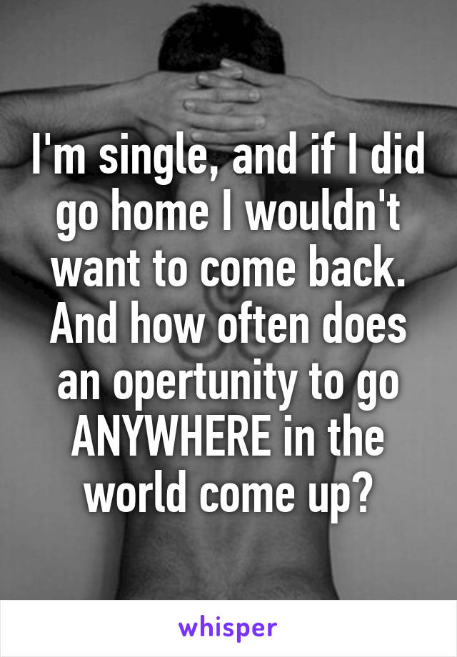 I'm single, and if I did go home I wouldn't want to come back. And how often does an opertunity to go ANYWHERE in the world come up?