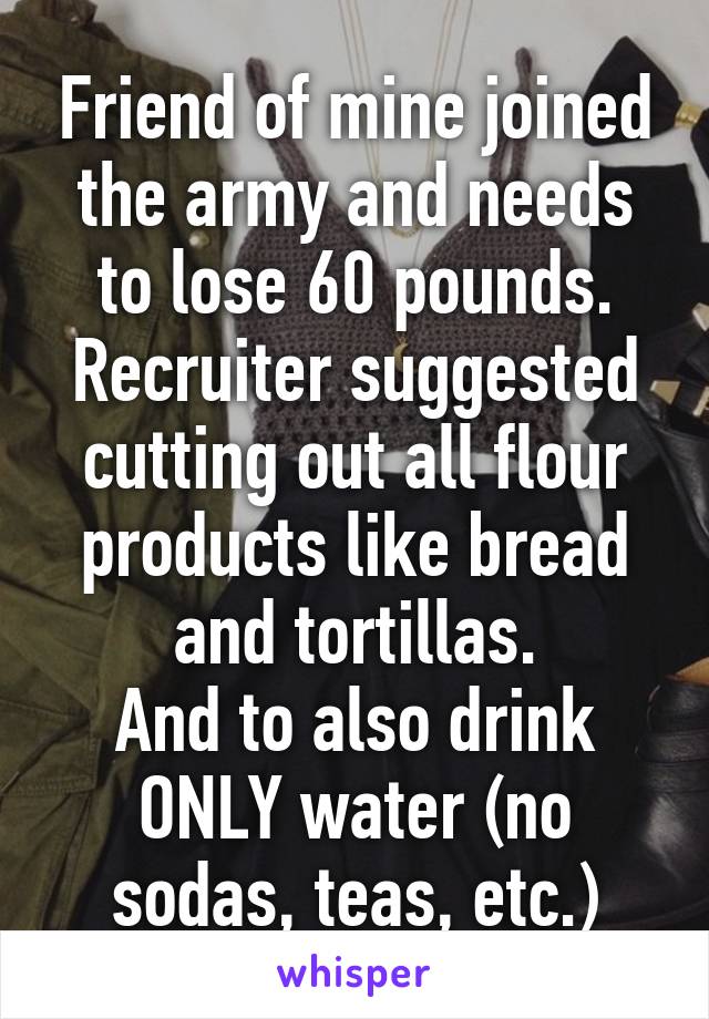 Friend of mine joined the army and needs to lose 60 pounds.
Recruiter suggested cutting out all flour products like bread and tortillas.
And to also drink ONLY water (no sodas, teas, etc.)