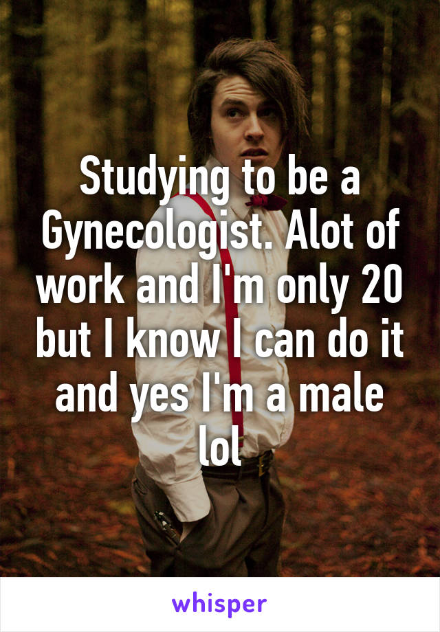 Studying to be a Gynecologist. Alot of work and I'm only 20 but I know I can do it and yes I'm a male lol