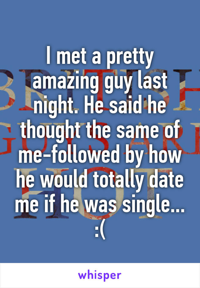 I met a pretty amazing guy last night. He said he thought the same of me-followed by how he would totally date me if he was single... :(