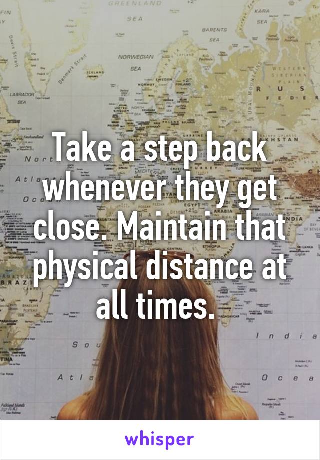 Take a step back whenever they get close. Maintain that physical distance at all times. 