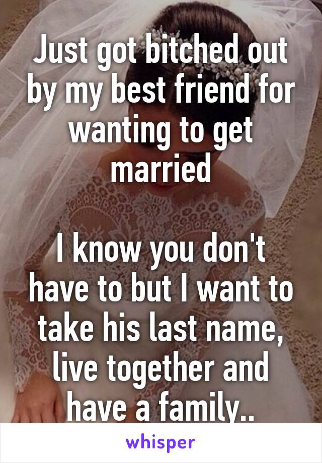 Just got bitched out by my best friend for wanting to get married

I know you don't have to but I want to take his last name, live together and have a family..