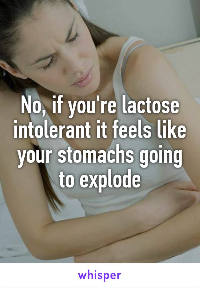 No, if you're lactose intolerant it feels like your stomachs going to explode