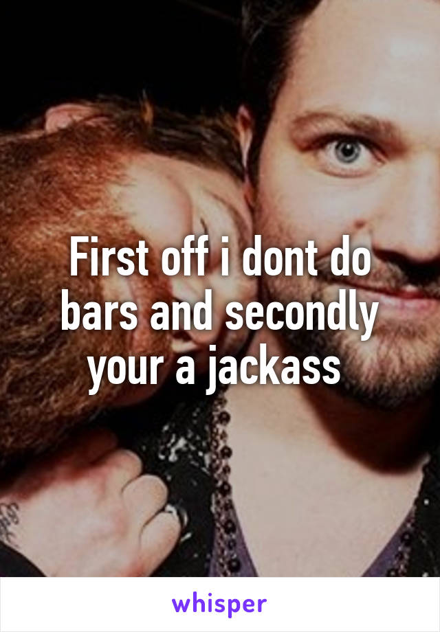 First off i dont do bars and secondly your a jackass 