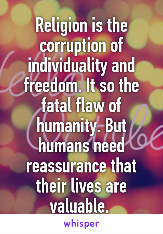 Religion is the corruption of individuality and freedom. It so the fatal flaw of humanity. But humans need reassurance that their lives are valuable. 