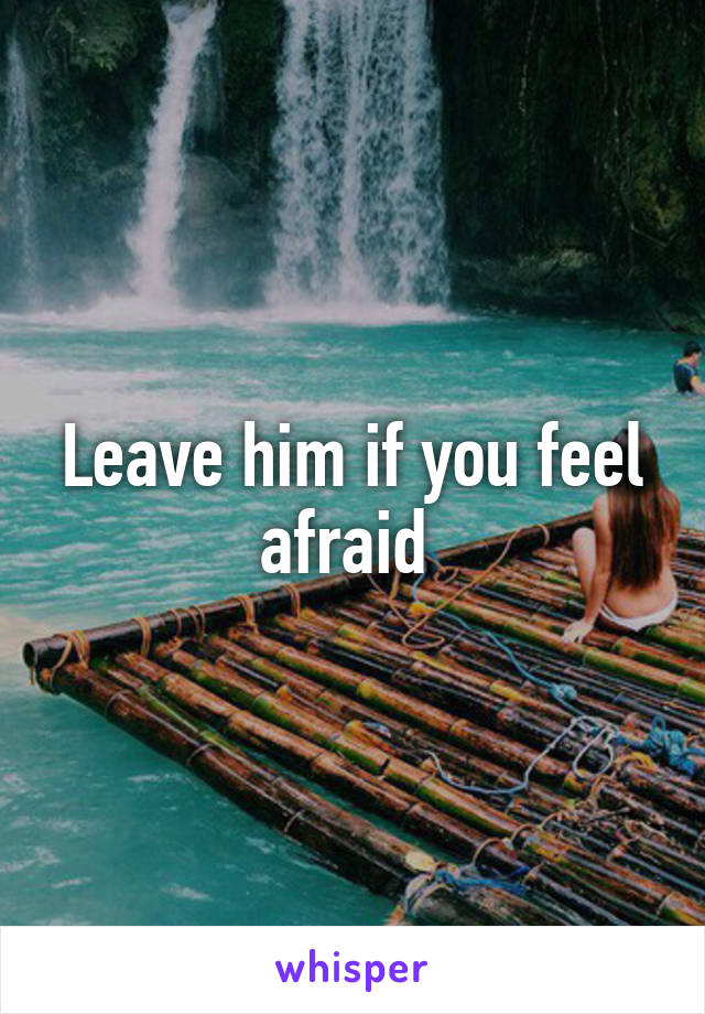 Leave him if you feel afraid 