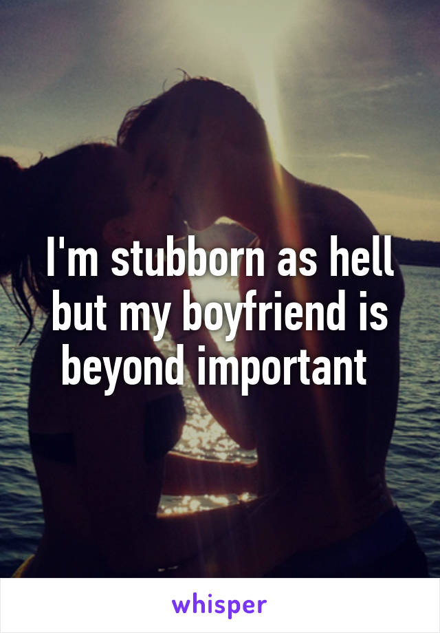 I'm stubborn as hell but my boyfriend is beyond important 