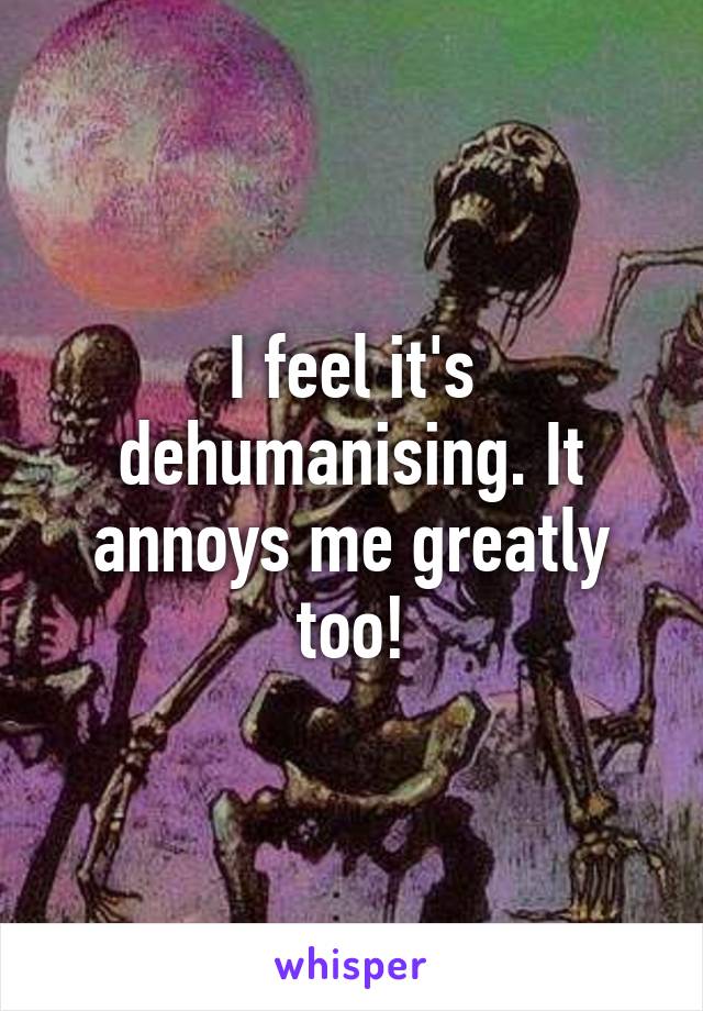 I feel it's dehumanising. It annoys me greatly too!