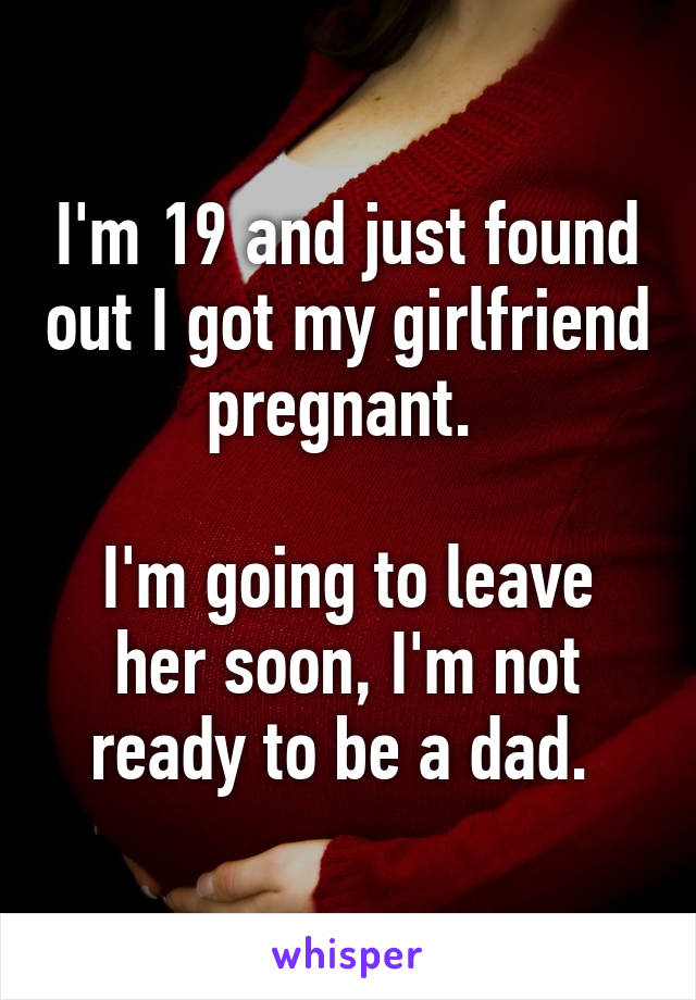 I'm 19 and just found out I got my girlfriend pregnant. 

I'm going to leave her soon, I'm not ready to be a dad. 