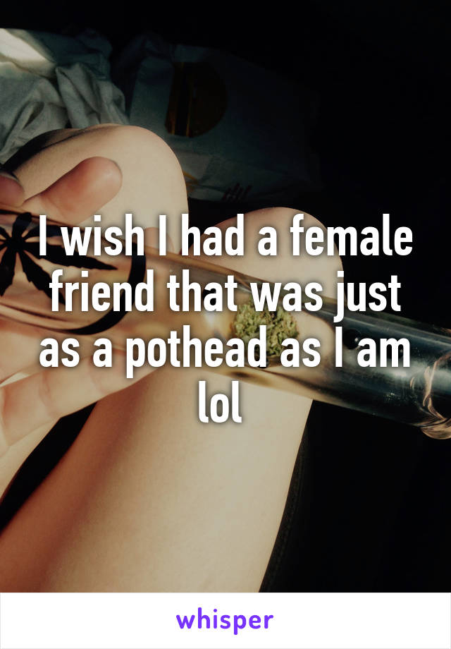 I wish I had a female friend that was just as a pothead as I am lol 