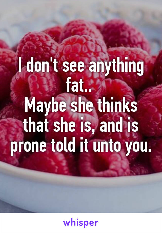 I don't see anything fat.. 
Maybe she thinks that she is, and is prone told it unto you. 