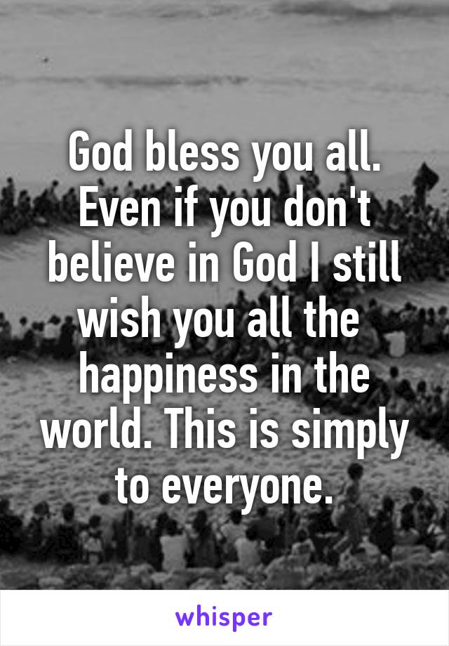 God bless you all. Even if you don't believe in God I still wish you all the  happiness in the world. This is simply to everyone.