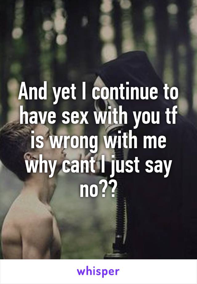 And yet I continue to have sex with you tf is wrong with me why cant I just say no??