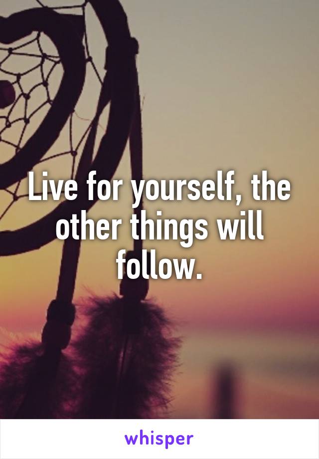 Live for yourself, the other things will follow.