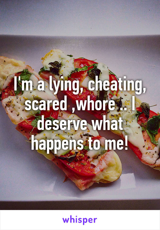 I'm a lying, cheating, scared ,whore .. I deserve what happens to me!