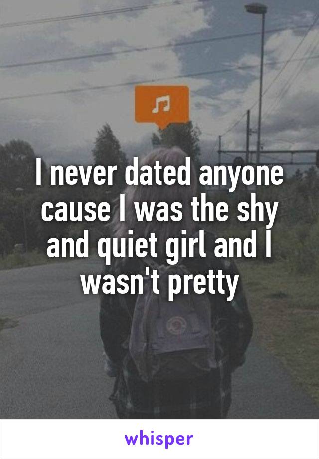 I never dated anyone cause I was the shy and quiet girl and I wasn't pretty