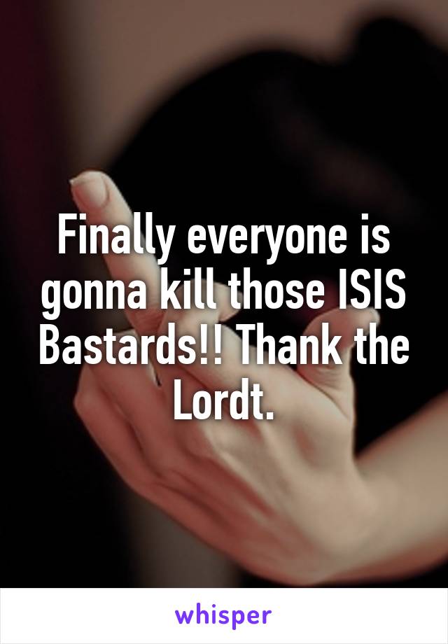 Finally everyone is gonna kill those ISIS Bastards!! Thank the Lordt.