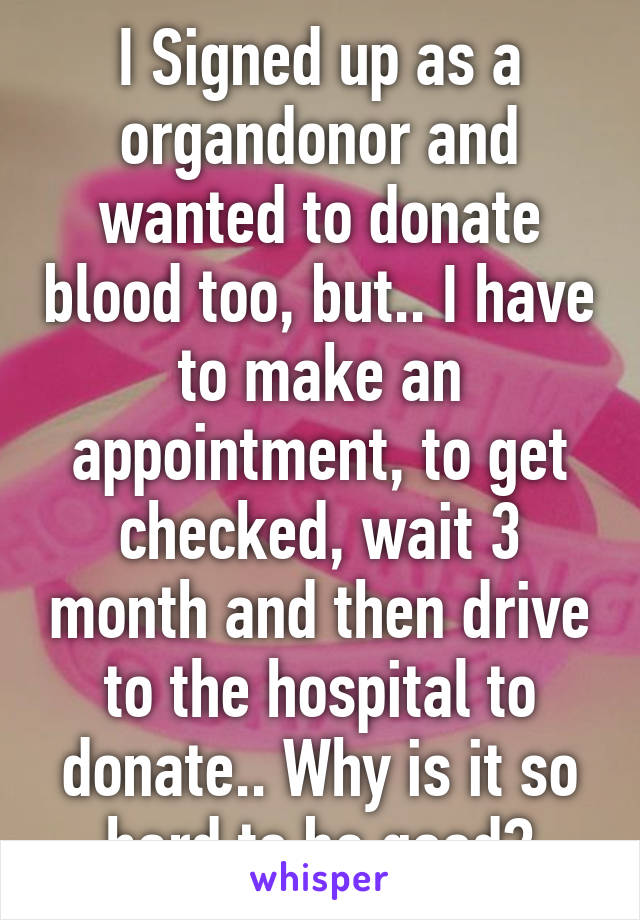 I Signed up as a organdonor and wanted to donate blood too, but.. I have to make an appointment, to get checked, wait 3 month and then drive to the hospital to donate.. Why is it so hard to be good?