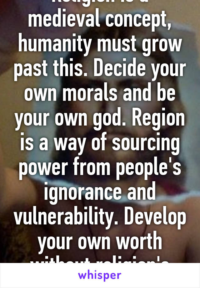 Religion is a medieval concept, humanity must grow past this. Decide your own morals and be your own god. Region is a way of sourcing power from people's ignorance and vulnerability. Develop your own worth without religion's control