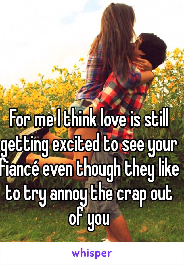 For me I think love is still getting excited to see your fiancé even though they like to try annoy the crap out of you 