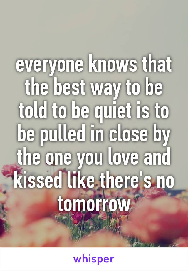 everyone knows that the best way to be told to be quiet is to be pulled in close by the one you love and kissed like there's no tomorrow