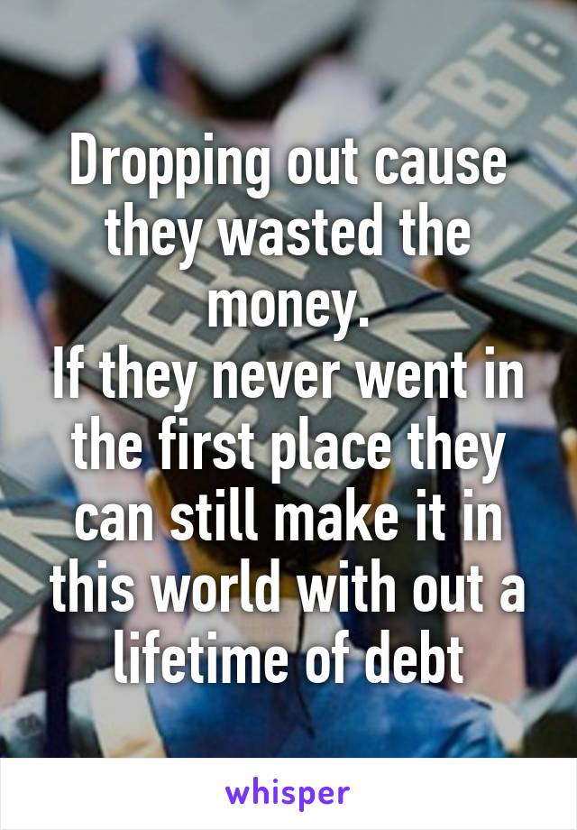 Dropping out cause they wasted the money.
If they never went in the first place they can still make it in this world with out a lifetime of debt