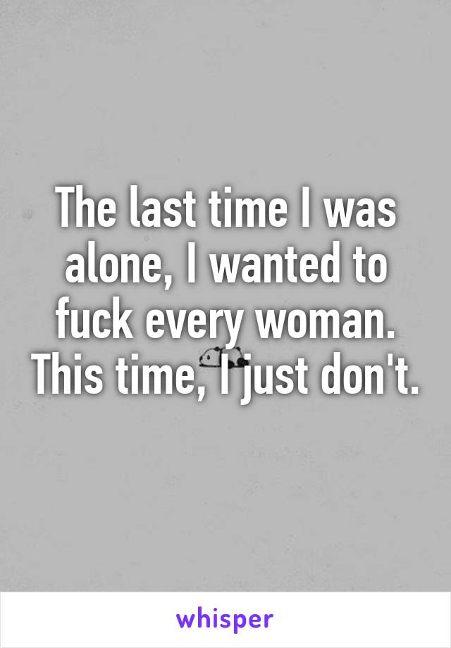 The last time I was alone, I wanted to fuck every woman. This time, I just don't. 