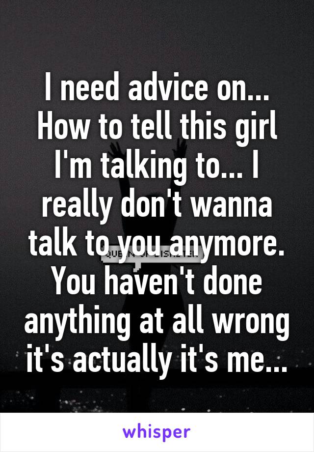 I need advice on... How to tell this girl I'm talking to... I really don't wanna talk to you anymore. You haven't done anything at all wrong it's actually it's me...