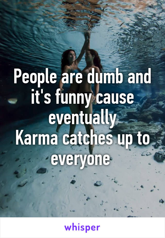 People are dumb and it's funny cause eventually
Karma catches up to everyone 