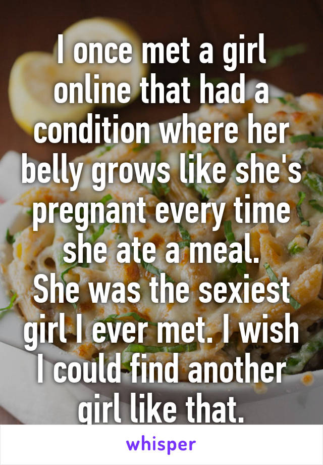 I once met a girl online that had a condition where her belly grows like she's pregnant every time she ate a meal.
She was the sexiest girl I ever met. I wish I could find another girl like that.