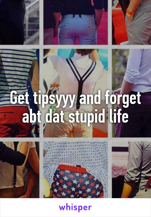 Get tipsyyy and forget abt dat stupid life