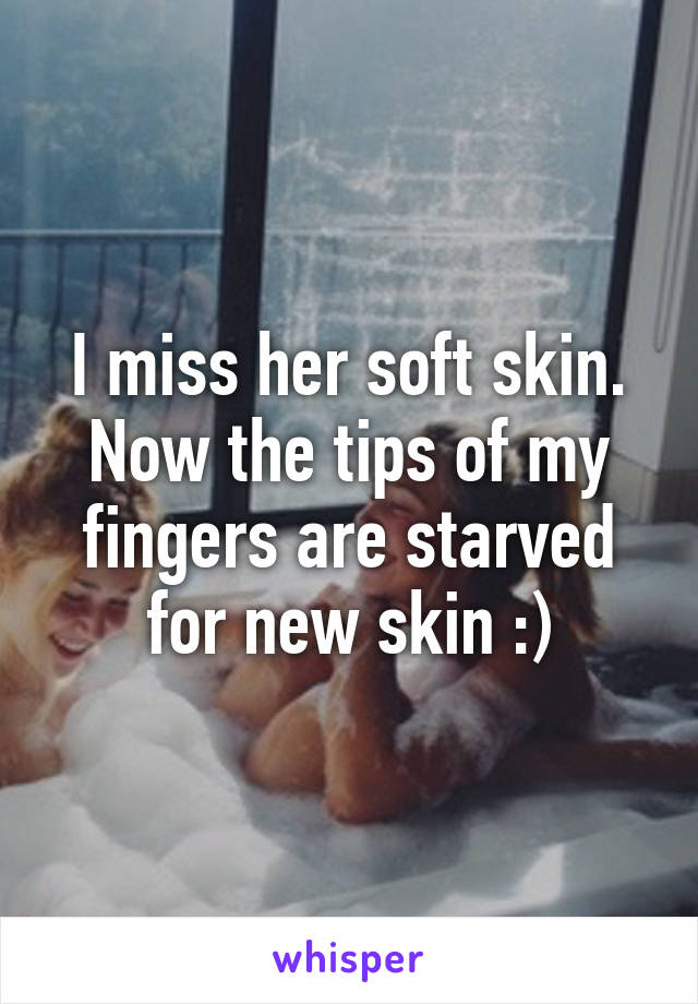 I miss her soft skin. Now the tips of my fingers are starved for new skin :)