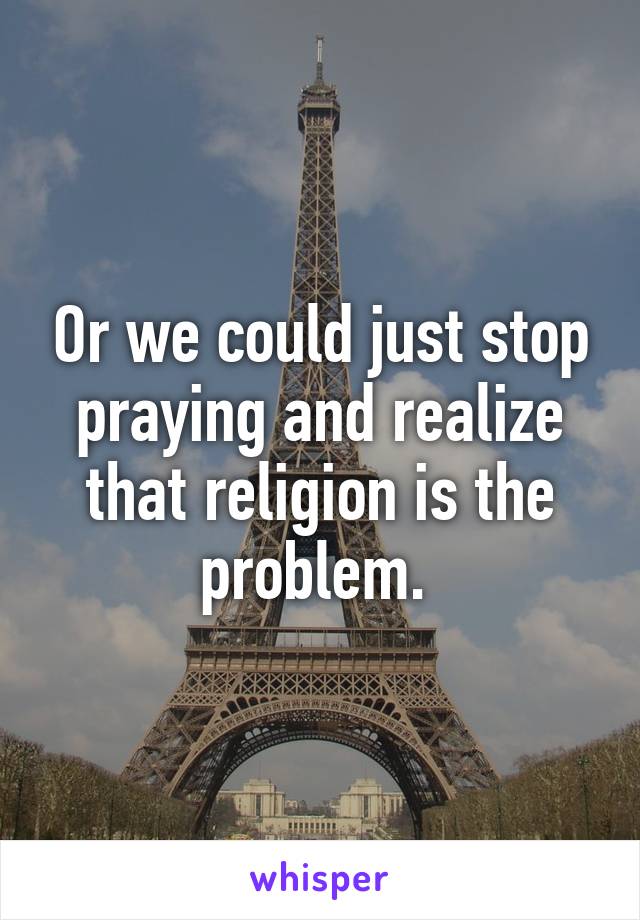 Or we could just stop praying and realize that religion is the problem. 