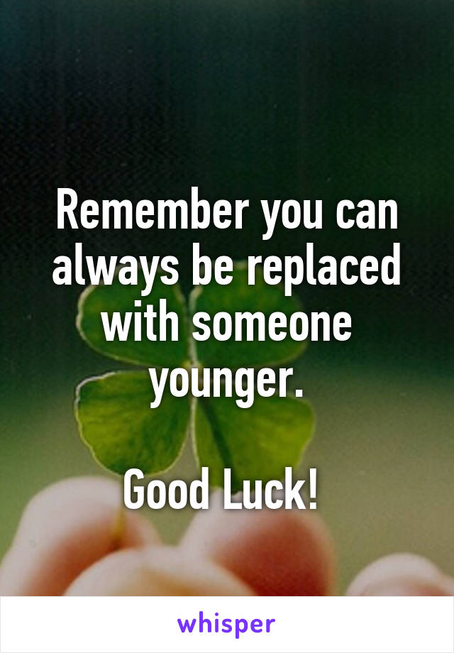 
Remember you can always be replaced with someone younger.

Good Luck! 