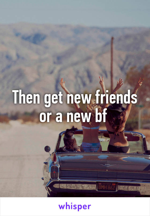 Then get new friends or a new bf 