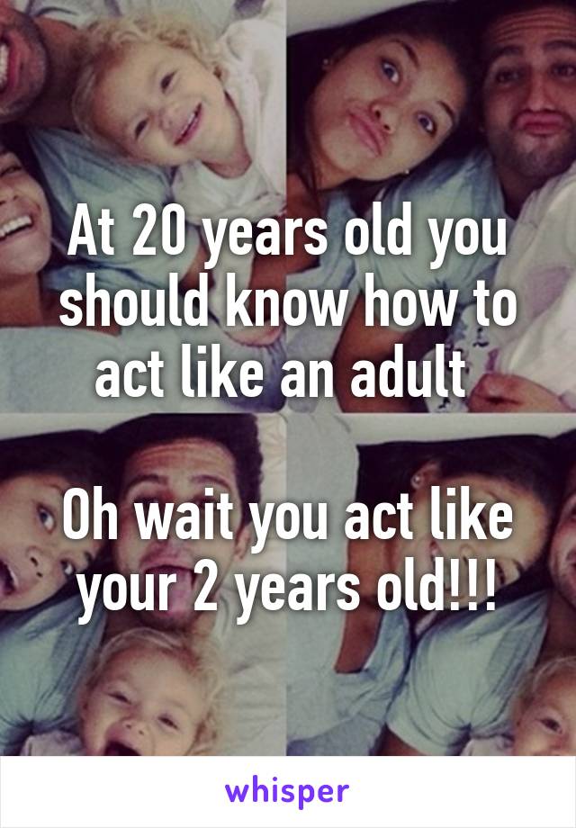 At 20 years old you should know how to act like an adult 

Oh wait you act like your 2 years old!!!