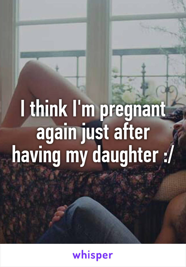 I think I'm pregnant again just after having my daughter :/