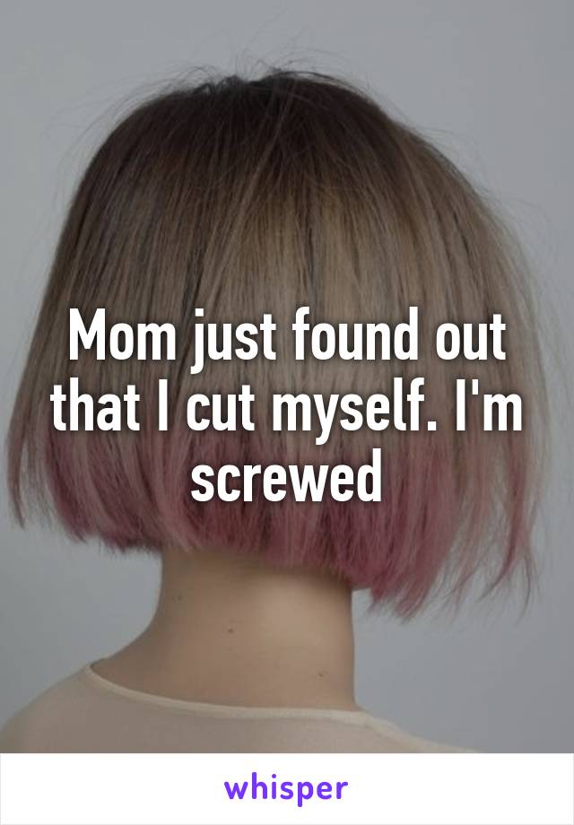 Mom just found out that I cut myself. I'm screwed