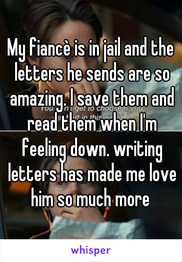 My fiancè is in jail and the letters he sends are so amazing. I save them and read them when I'm feeling down. writing letters has made me love him so much more 