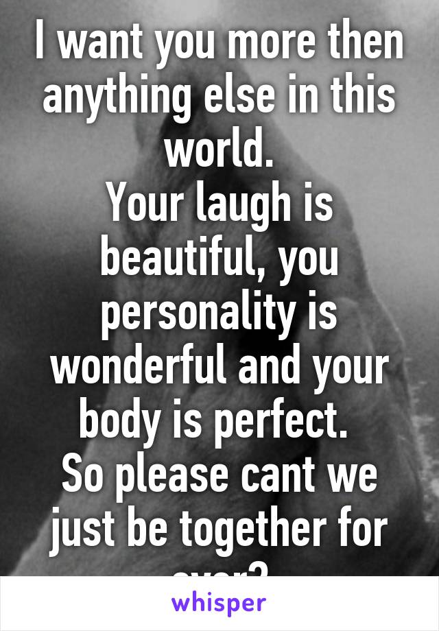 I want you more then anything else in this world.
Your laugh is beautiful, you personality is wonderful and your body is perfect. 
So please cant we just be together for ever?