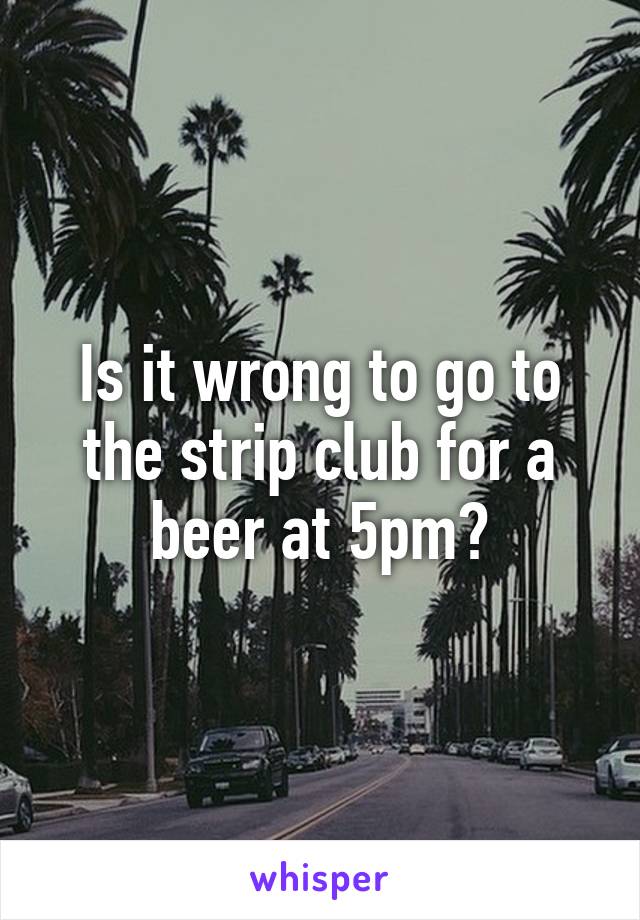 Is it wrong to go to the strip club for a beer at 5pm?