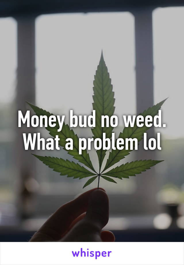 Money bud no weed. What a problem lol