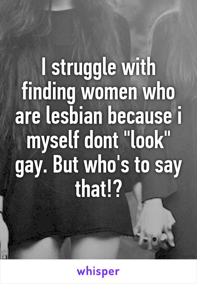 I struggle with finding women who are lesbian because i myself dont "look" gay. But who's to say that!?
